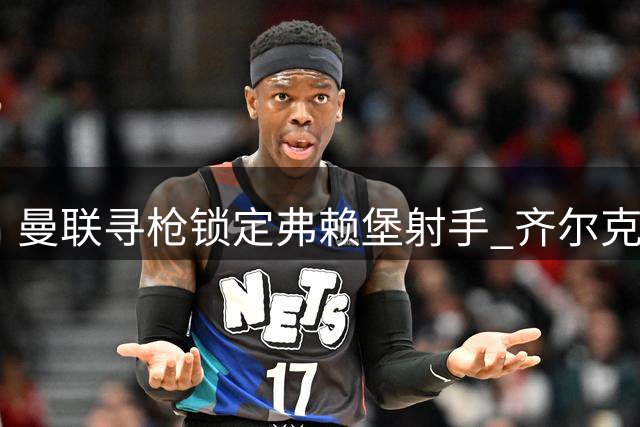 曼联寻枪锁定弗赖堡射手 齐尔克泽转会紫百合进入倒计时